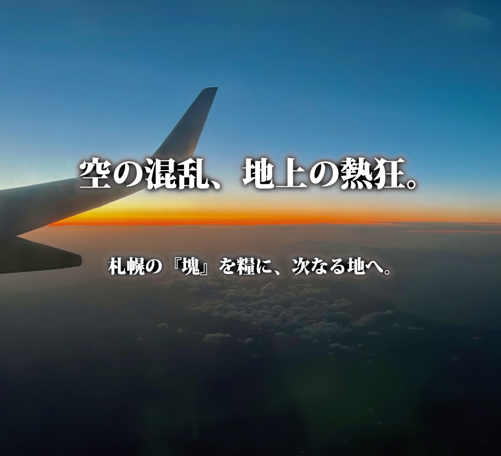夕暮れの雲海と飛行機の翼。「空の混乱、地上の熱狂。札幌の『塊』を糧に、次なる地へ。」という文字が重なった、情緒的な風景写真。