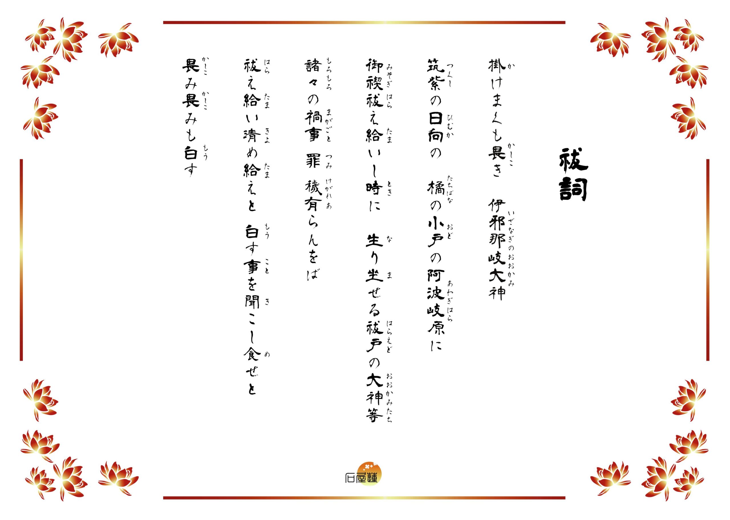 祓詞。掛けまくも畏き伊邪那岐の大神、筑紫の日向の小戸の阿波岐原に、禊ぎ祓へ給ひし時に生り坐せる祓戸の大神等、諸々の禍事・罪・穢有らむをば、祓へ給ひ清め給へと白す事を聞こし食せと、恐み恐みも白す。と記されています。