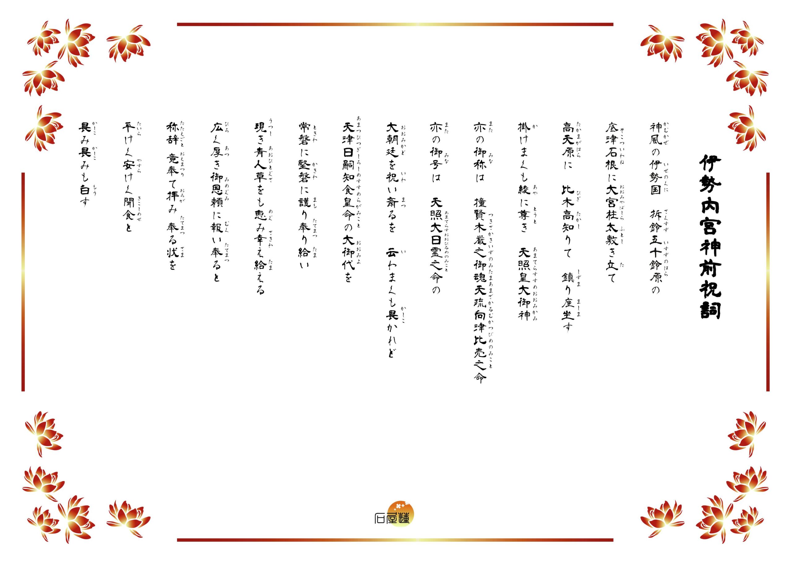 伊勢内宮神前祝詞。掛けまくも畏き五十鈴の川上の、五十鈴の宮、天照坐す皇大御神の広き厚き御恵を辱み奉り、恐み恐みも白す。天津日継の御代の、動くことなく、八尋殿の如く、磐石の如く、夜の守り日の守りに守り幸わい給えと、恐み恐みも白す。と記されています。